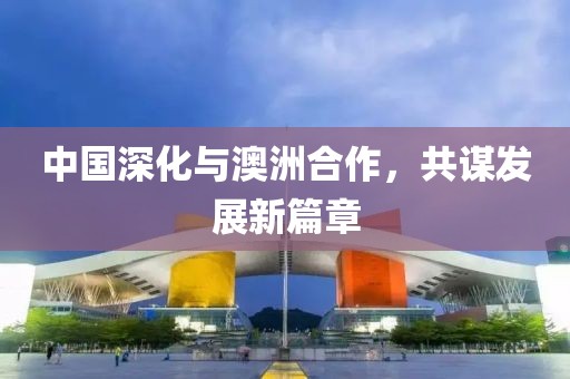中国深化与澳洲合作，共谋发展新篇章