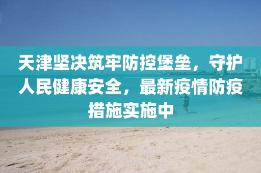 天津坚决筑牢防控堡垒，守护人民健康安全，最新疫情防疫措施实施中