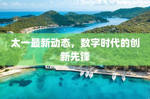 太一最新动态，数字时代的创新先锋