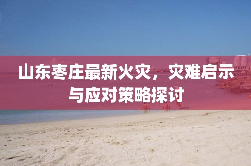 山东枣庄最新火灾，灾难启示与应对策略探讨