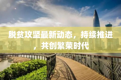 脱贫攻坚最新动态，持续推进，共创繁荣时代