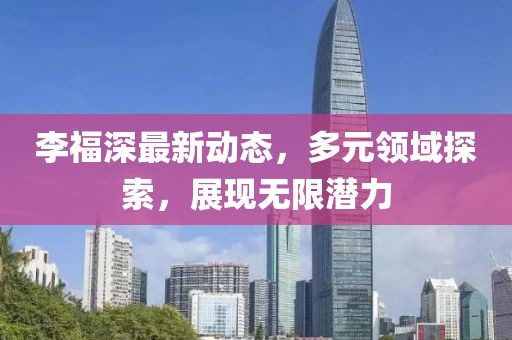 李福深最新动态，多元领域探索，展现无限潜力
