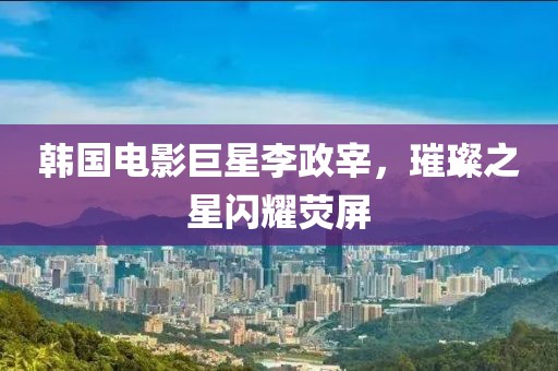 韩国电影巨星李政宰，璀璨之星闪耀荧屏
