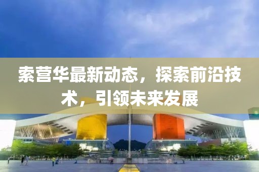 索营华最新动态，探索前沿技术，引领未来发展