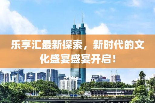 乐享汇最新探索，新时代的文化盛宴盛宴开启！