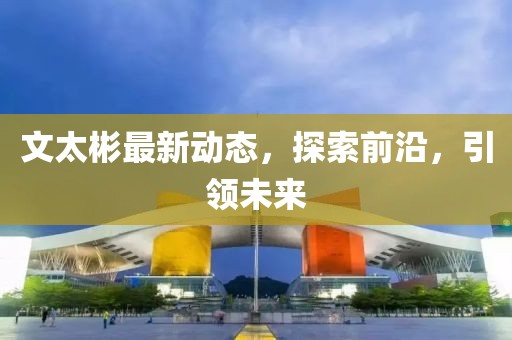 文太彬最新动态，探索前沿，引领未来
