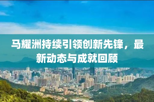 马耀洲持续引领创新先锋，最新动态与成就回顾