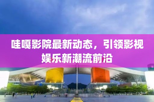 哇嘎影院最新动态，引领影视娱乐新潮流前沿