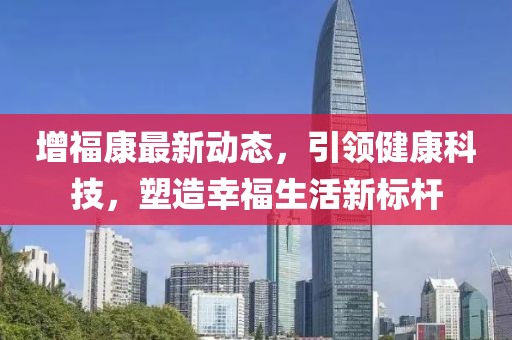 增福康最新动态，引领健康科技，塑造幸福生活新标杆