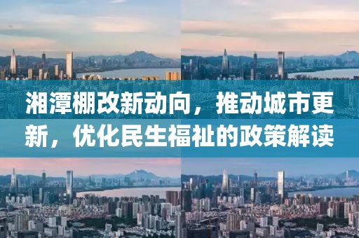湘潭棚改新动向，推动城市更新，优化民生福祉的政策解读