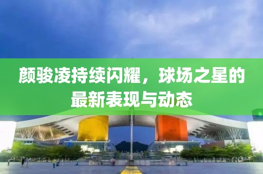 颜骏凌持续闪耀，球场之星的最新表现与动态