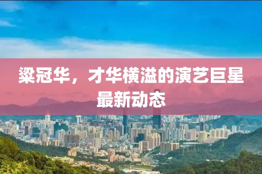 粱冠华，才华横溢的演艺巨星最新动态