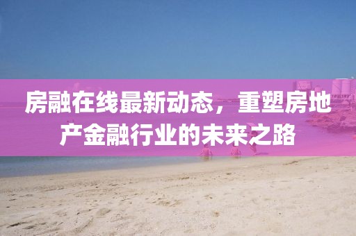 房融在线最新动态，重塑房地产金融行业的未来之路