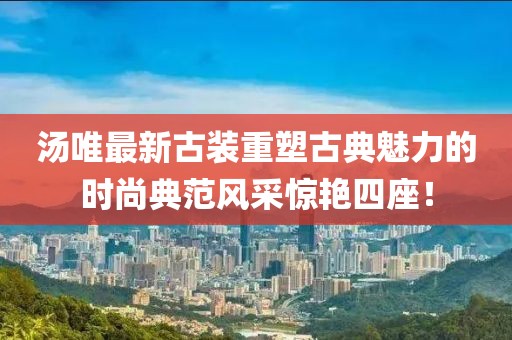 汤唯最新古装重塑古典魅力的时尚典范风采惊艳四座！