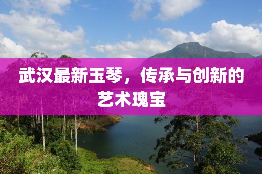 武汉最新玉琴，传承与创新的艺术瑰宝