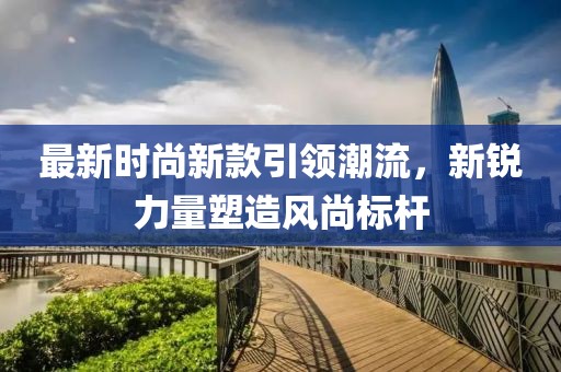 最新时尚新款引领潮流，新锐力量塑造风尚标杆