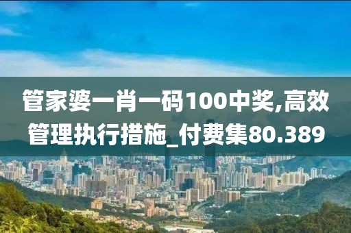 管家婆一肖一码100中奖,高效管理执行措施_付费集80.389