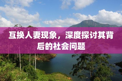 互换人妻现象，深度探讨其背后的社会问题
