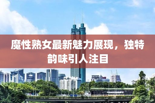 魔性熟女最新魅力展现，独特韵味引人注目