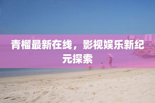青榴最新在线，影视娱乐新纪元探索