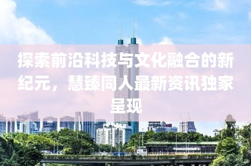 探索前沿科技与文化融合的新纪元，慧臻同人最新资讯独家呈现