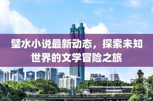 璧水小说最新动态，探索未知世界的文学冒险之旅