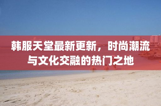 韩服天堂最新更新，时尚潮流与文化交融的热门之地