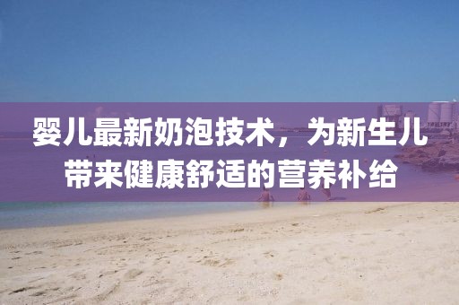 婴儿最新奶泡技术，为新生儿带来健康舒适的营养补给