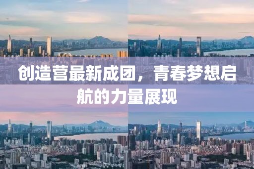 创造营最新成团，青春梦想启航的力量展现