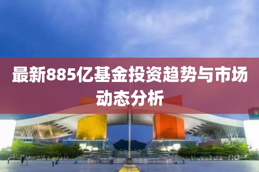 最新885亿基金投资趋势与市场动态分析