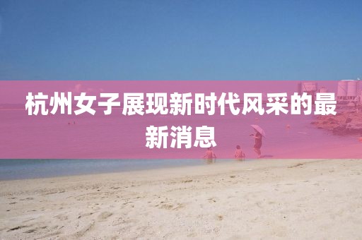 杭州女子展现新时代风采的最新消息