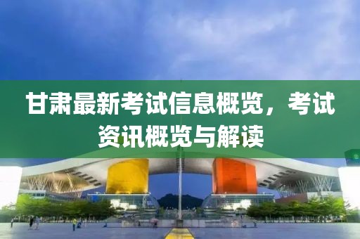 甘肃最新考试信息概览，考试资讯概览与解读