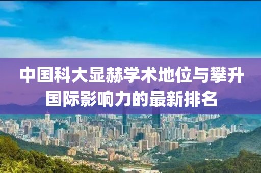 中国科大显赫学术地位与攀升国际影响力的最新排名