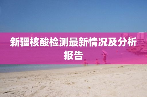 新疆核酸检测最新情况及分析报告