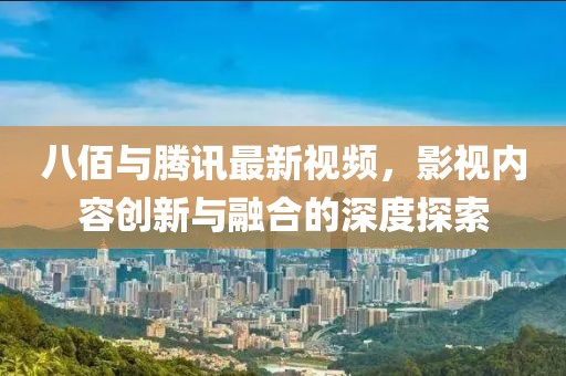 八佰与腾讯最新视频，影视内容创新与融合的深度探索