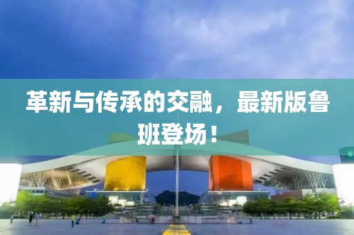 革新与传承的交融，最新版鲁班登场！