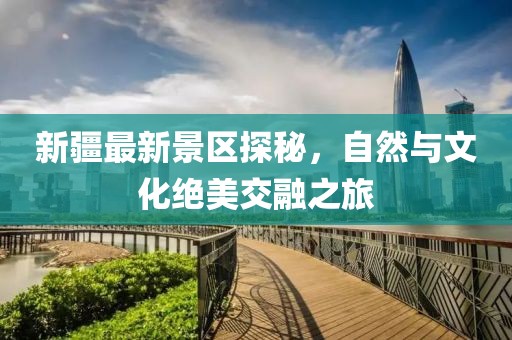 新疆最新景区探秘，自然与文化绝美交融之旅
