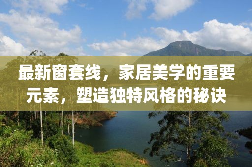 最新窗套线，家居美学的重要元素，塑造独特风格的秘诀