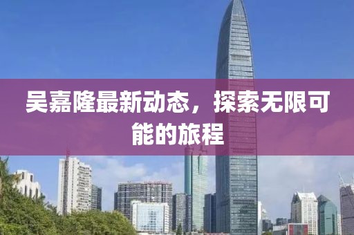吴嘉隆最新动态，探索无限可能的旅程