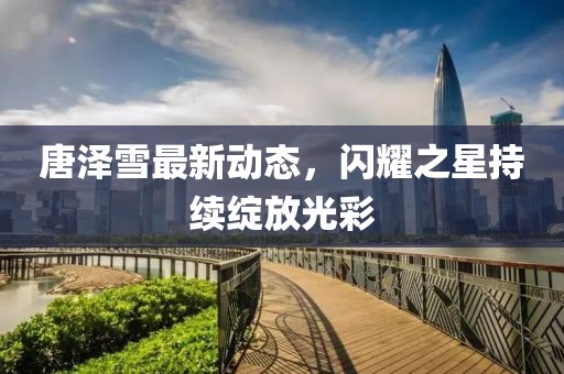 唐泽雪最新动态，闪耀之星持续绽放光彩