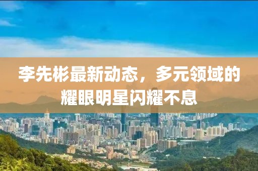 李先彬最新动态，多元领域的耀眼明星闪耀不息