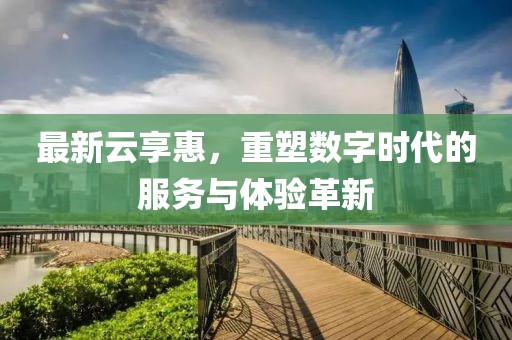 最新云享惠，重塑数字时代的服务与体验革新