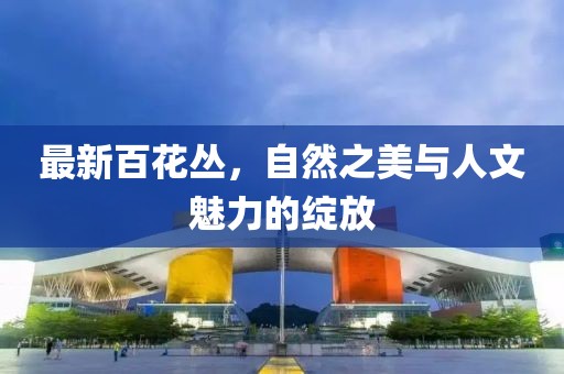 最新百花丛，自然之美与人文魅力的绽放