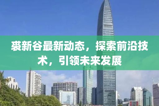裘新谷最新动态，探索前沿技术，引领未来发展