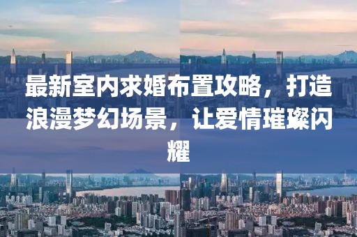 最新室内求婚布置攻略，打造浪漫梦幻场景，让爱情璀璨闪耀