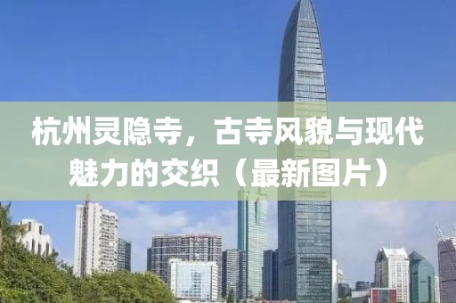 杭州灵隐寺，古寺风貌与现代魅力的交织（最新图片）