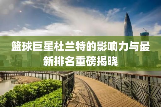 篮球巨星杜兰特的影响力与最新排名重磅揭晓