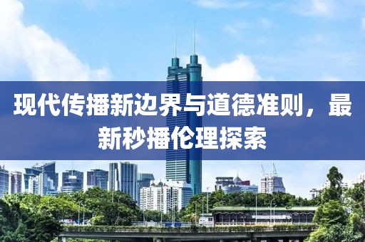 现代传播新边界与道德准则，最新秒播伦理探索