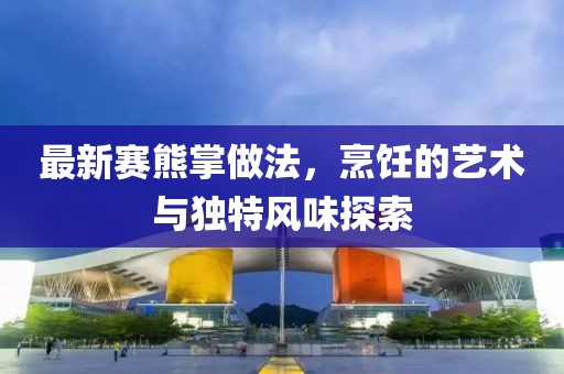 最新赛熊掌做法，烹饪的艺术与独特风味探索