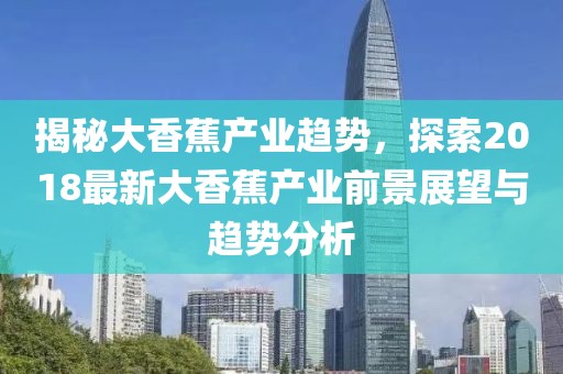 揭秘大香蕉产业趋势，探索2018最新大香蕉产业前景展望与趋势分析
